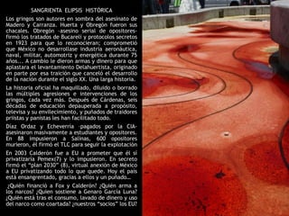 SANGRIENTA ELIPSIS HISTÓRICA
Los gringos son autores en sombra del asesinato de
Madero y Carranza. Huerta y Obregón fueron sus
chacales. Obregón –asesino serial de opositores-
firmó los tratados de Bucareli y protocolos secretos
en 1923 para que lo reconocieran; comprometió
que México no desarrollase industria aeronáutica,
naval, militar, automotriz y energética durante 75
años... A cambio le dieron armas y dinero para que
aplastara el levantamiento Delahuertista, originado
en parte por esa traición que canceló el desarrollo
de la nación durante el siglo XX. Una larga historia.
La historia oficial ha maquillado, diluido o borrado
las múltiples agresiones e intervenciones de los
gringos, cada vez más. Después de Cárdenas, seis
décadas de educación depauperada a propósito,
televisa y su envilecimiento, y puñados de traidores
priistas y panistas les han facilitado todo.
Díaz Ordaz y Echeverría –pagados por la CIA-
asesinaron masivamente a estudiantes y opositores.
En 88 impusieron a Salinas, 600 opositores
murieron, él firmó el TLC para seguir la explotación
En 2003 Calderón fue a EU a prometer que él sí
privatizaría Pemex(7) y lo impusieron. En secreto
firmó el “plan 2030” (8), virtual anexión de México
a EU privatizando todo lo que quede. Hoy el país
está ensangrentado, gracias a ellos y un puñado…
 ¿Quién financió a Fox y Calderón? ¿Quién arma a
los narcos? ¿Quien sostiene a Genaro García Luna?
¿Quién está tras el consumo, lavado de dinero y uso
del narco como coartada? ¿nuestros “socios” los EU?
 