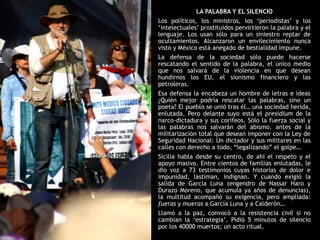 LA PALABRA Y EL SILENCIO
Los políticos, los ministros, los „periodistas‟ y los
„intelectuales‟ prostituidos pervirtieron la palabra y el
lenguaje. Los usan sólo para un siniestro reptar de
ocultamientos. Alcanzaron un envilecimiento nunca
visto y México está anegado de bestialidad impune.
La defensa de la sociedad sólo puede hacerse
rescatando el sentido de la palabra, el único medio
que nos salvará de la violencia en que desean
hundirnos los EU, el sionismo financiero y las
petroleras.
Esa defensa la encabeza un hombre de letras e ideas
¿Quién mejor podría rescatar las palabras, sino un
poeta? El pueblo se unió tras él… una sociedad herida,
enlutada. Pero delante suyo está el presidium de la
narco-dictadura y sus corifeos. Sólo la fuerza social y
las palabras nos salvarán del abismo, antes de la
militarización total que desean imponer con la Ley de
Seguridad Nacional: Un dictador y sus militares en las
calles con derecho a todo, “legalizando” el golpe…
Sicilia habla desde su centro, de ahí el respeto y el
apoyo masivo. Entre cientos de familias enlutadas, le
dio voz a 73 testimonios cuyas historias de dolor e
impunidad, lastiman, indignan. Y cuando exigió la
salida de García Luna (engendro de Nassar Haro y
Durazo Moreno, que acumula ya años de denuncias),
la multitud acompañó su exigencia, pero ampliada:
fueras y mueras a García Luna y a Calderón…
Llamó a la paz, convocó a la resistencia civil si no
cambian la „estrategia‟. Pidió 5 minutos de silencio
por los 40000 muertos; un acto ritual.
 