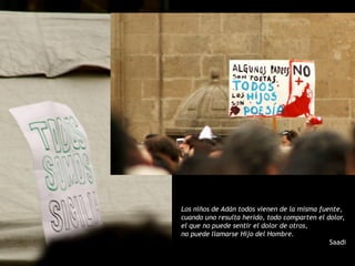Los niños de Adán todos vienen de la misma fuente,
cuando uno resulta herido, todo comparten el dolor,
el que no puede sentir el dolor de otros,
no puede llamarse Hijo del Hombre.
                                              Saadi
 