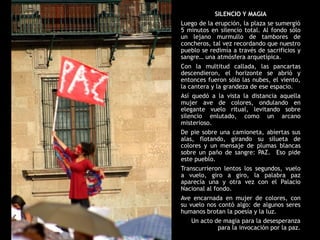 SILENCIO Y MAGIA
Luego de la erupción, la plaza se sumergió
5 minutos en silencio total. Al fondo sólo
un lejano murmullo de tambores de
concheros, tal vez recordando que nuestro
pueblo se redimía a través de sacrificios y
sangre… una atmósfera arquetípica.
Con la multitud callada, las pancartas
descendieron, el horizonte se abrió y
entonces fueron sólo las nubes, el viento,
la cantera y la grandeza de ese espacio.
Así quedó a la vista la distancia aquella
mujer ave de colores, ondulando en
elegante vuelo ritual, levitando sobre
silencio enlutado, como un arcano
misterioso.
De pie sobre una camioneta, abiertas sus
alas, flotando, girando su silueta de
colores y un mensaje de plumas blancas
sobre un paño de sangre: PAZ. Eso pide
este pueblo.
Transcurrieron lentos los segundos, vuelo
a vuelo, giro a giro, la palabra paz
aparecía una y otra vez con el Palacio
Nacional al fondo.
Ave encarnada en mujer de colores, con
su vuelo nos contó algo: de algunos seres
humanos brotan la poesía y la luz.
    Un acto de magia para la desesperanza
             para la invocación por la paz.
 