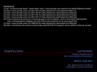 REFERENCIAS:
(1) Ver “La Doctrina del Shock”, Naomi Klein: http://www.youtube.com/watch?v=tpr-WzUkY7E&feature=feedf
(2) http://www.jornada.unam.mx/2011/05/14/index.php?section=cultura&article=a02n1cul
(3) http://www.jornada.unam.mx/2011/05/07/index.php?section=opinion&article=010o1pol
(4) http://www.jornada.unam.mx/2011/05/16/index.php?section=opinion&article=017a1pol
(5) http://www.jornada.unam.mx/2011/05/13/index.php?section=politica&article=003n1pol
(6) Firme la solicitud de juicio por crímenes de guerra contra Calderón, ante la Corte Penal Internacional:
     http://nomassangremx.blogspot.com/2011/05/escrito-presentar-en-la-corte-penal.html
(7) http://www.jornada.unam.mx/2008/04/05/index.php?section=opinion&article=004o1pol
(8) http://contralinea.info/archivo-revista/index.php/2010/02/21/proyecto-mexico-2030-la-venta-de-un-pais/




Fotografía y textos:                                                                       Luis Fernández
                                                                                  leviathan_lf@yahoo.com.mx
                                                                         http://www.slideshare.net/leviathanLF


                                                                                      México, mayo 2011
                                                                              SRL, objetivos 18-55 y 75-300 mm
                                                                            Salida digital, resolución disminuida
 