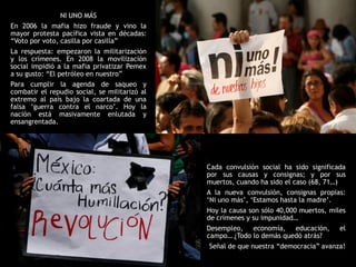 NI UNO MÁS
En 2006 la mafia hizo fraude y vino la
mayor protesta pacífica vista en décadas:
“Voto por voto, casilla por casilla”
La respuesta: empezaron la militarización
y los crímenes. En 2008 la movilización
social impidió a la mafia privatizar Pemex
a su gusto: “El petróleo en nuestro”
Para cumplir la agenda de saqueo y
combatir el repudio social, se militarizó al
extremo al país bajo la coartada de una
falsa „guerra contra el narco‟. Hoy la
nación está masivamente enlutada y
ensangrentada.




                                               Cada convulsión social ha sido significada
                                               por sus causas y consignas; y por sus
                                               muertos, cuando ha sido el caso (68, 71…)
                                               A la nueva convulsión, consignas propias:
                                               „Ni uno más‟, „Estamos hasta la madre‟.
                                               Hoy la causa son sólo 40,000 muertos, miles
                                               de crímenes y su impunidad…
                                               Desempleo, economía, educación,          el
                                               campo… ¿Todo lo demás quedó atrás?
                                               Señal de que nuestra “democracia” avanza!
 