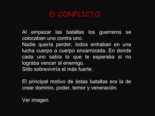 El CONFLICTO Al empezar las batallas los guerreros se colocaban uno contra uno. Nadie quería perder, todos entraban en una lucha cuerpo a cuerpo encarnizada. En donde cada uno sabía lo que le esperaba si no lograba vencer al enemigo. Sólo sobreviviría el más fuerte. El principal motivo de éstas batallas era la de crear dominio, poder, temor y veneración. Ver imagen 