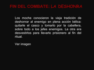 FIN DEL COMBATE:  LA DESHONRA Los moche conocieron la vieja tradición de deshonrar al enemigo en plena acción bélica: quitarle el casco y tomarlo por la cabellera, sobre todo a los jefes enemigos. La otra era desvestirlos para llevarlo prisionero al fin del ritual. Ver imagen 