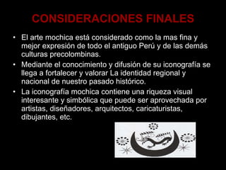 CONSIDERACIONES FINALES El arte mochica está considerado como la mas fina y mejor expresión de todo el antiguo Perú y de las demás culturas precolombinas. Mediante el conocimiento y difusión de su iconografía se llega a fortalecer y valorar La identidad regional y nacional de nuestro pasado histórico. La iconografía mochica contiene una riqueza visual interesante y simbólica que puede ser aprovechada por artistas, diseñadores, arquitectos, caricaturistas, dibujantes, etc. 