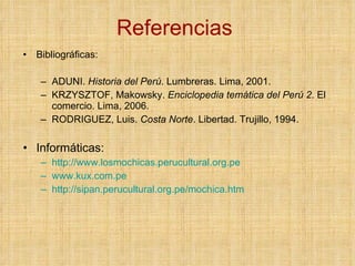 Referencias  Bibliográficas: ADUNI.  Historia del Perú . Lumbreras. Lima, 2001. KRZYSZTOF, Makowsky.  Enciclopedia temática del Perú 2 . El comercio. Lima, 2006. RODRIGUEZ, Luis.  Costa Norte . Libertad. Trujillo, 1994. Informáticas: http://www.losmochicas.perucultural.org.pe www.kux.com.pe http://sipan.perucultural.org.pe/mochica.htm 