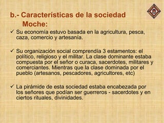 b.- Características de la sociedad    Moche: Su economía estuvo basada en la agricultura, pesca, caza, comercio y artesanía. Su organización social comprendía 3 estamentos: el político, religioso y el militar. La clase dominante estaba compuesta por el señor o curaca, sacerdotes, militares y comerciantes. Mientras que la clase dominada por el pueblo (artesanos, pescadores, agricultores, etc) La pirámide de esta sociedad estaba encabezada por los señores que podían ser guerreros - sacerdotes y en ciertos rituales, divinidades. 