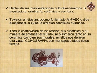 Dentro de sus manifestaciones culturales tenemos: la arquitectura, orfebrería, cerámica y escritura. Tuvieron un dios antropomorfo llamado AI-PAEC o dios decapitador, a quien le ofrecían sacrificios humanos. Toda la cosmovisión de los Moche, sus creencias, y su manera de entender el mundo, se plasmaron tanto en su cerámica como en sus murales; en ellos nos dejaron una vasta ICONOGRAFÍA, con mensajes e ideas de su tiempo. 