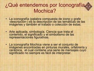 ¿Qué entendemos por Iconografía Mochica? La iconografía (palabra compuesta de icono y grafe -descripción-) es la descripción de las temáticas de las imágenes y también el tratado o colección de éstas.  Arte aplicada, simbología. Ciencia que trata el contenido, el significado y el simbolismo de las representaciones figurativas. La iconografía Mochica viene a ser el conjunto de imágenes encontradas en pinturas murales, orfebrería y cerámica,  el cual contiene una serie de mensajes cuyo significado no siempre es fácil de interpretar. 