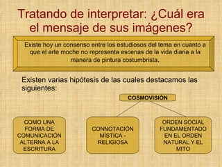 Tratando de interpretar: ¿Cuál era el mensaje de sus imágenes? Existe hoy un consenso entre los estudiosos del tema en cuanto a que el arte moche no representa escenas de la vida diaria a la manera de pintura costumbrista . Existen varias hipótesis de las cuales destacamos las siguientes: COMO UNA FORMA DE COMUNICACIÓN ALTERNA A LA ESCRITURA CONNOTACIÓN MÍSTICA - RELIGIOSA ORDEN SOCIAL FUNDAMENTADO EN EL ORDEN NATURAL Y EL MITO COSMOVISIÓN 