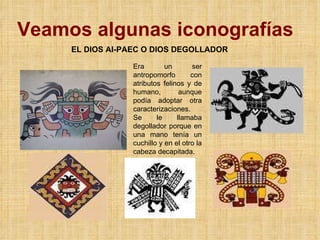 Veamos algunas iconografías EL DIOS AI-PAEC O DIOS DEGOLLADOR Era un ser antropomorfo con atributos felinos y de humano, aunque podía adoptar otra caracterizaciones. Se le llamaba degollador porque en una mano tenía un cuchillo y en el otro la cabeza decapitada. 