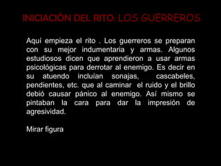 INICIACIÓN DEL RITO:  LOS GUERREROS Aquí empieza el rito . Los guerreros se preparan con su mejor indumentaria y armas. Algunos estudiosos dicen que aprendieron a usar armas psicológicas para derrotar al enemigo. Es decir en su atuendo incluían sonajas,  cascabeles, pendientes, etc. que al caminar  el ruido y el brillo debió causar pánico al enemigo. Así mismo se pintaban la cara para dar la impresión de agresividad. Mirar figura  
