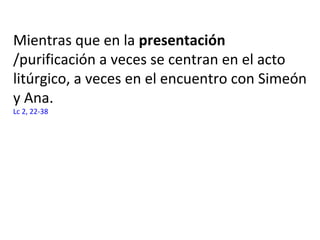 Mientras que en la presentación
/purificación a veces se centran en el acto
litúrgico, a veces en el encuentro con Simeón
y Ana.
Lc 2, 22-38
 