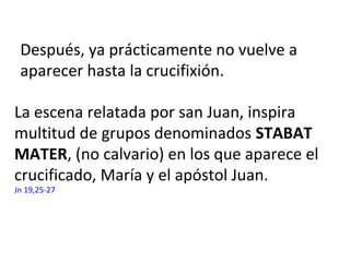 La escena relatada por san Juan, inspira
multitud de grupos denominados STABAT
MATER, (no calvario) en los que aparece el
crucificado, María y el apóstol Juan.
Jn 19,25-27
Después, ya prácticamente no vuelve a
aparecer hasta la crucifixión.
 