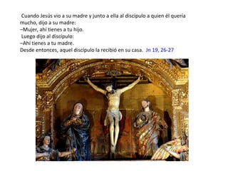 Cuando Jesús vio a su madre y junto a ella al discípulo a quien él quería
mucho, dijo a su madre:
–Mujer, ahí tienes a tu hijo.
Luego dijo al discípulo:
–Ahí tienes a tu madre.
Desde entonces, aquel discípulo la recibió en su casa. Jn 19, 26-27
 