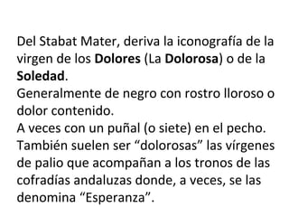 Del Stabat Mater, deriva la iconografía de la
virgen de los Dolores (La Dolorosa) o de la
Soledad.
Generalmente de negro con rostro lloroso o
dolor contenido.
A veces con un puñal (o siete) en el pecho.
También suelen ser “dolorosas” las vírgenes
de palio que acompañan a los tronos de las
cofradías andaluzas donde, a veces, se las
denomina “Esperanza”.
 