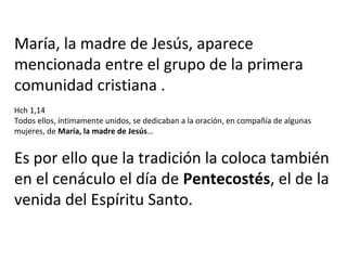 María, la madre de Jesús, aparece
mencionada entre el grupo de la primera
comunidad cristiana .
Hch 1,14
Todos ellos, íntimamente unidos, se dedicaban a la oración, en compañía de algunas
mujeres, de María, la madre de Jesús…
Es por ello que la tradición la coloca también
en el cenáculo el día de Pentecostés, el de la
venida del Espíritu Santo.
 