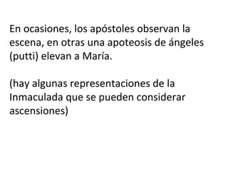En ocasiones, los apóstoles observan la
escena, en otras una apoteosis de ángeles
(putti) elevan a María.
(hay algunas representaciones de la
Inmaculada que se pueden considerar
ascensiones)
 
