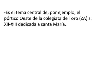 -Es el tema central de, por ejemplo, el
pórtico Oeste de la colegiata de Toro (ZA) s.
XII-XIII dedicada a santa María.
 