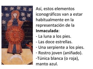 Así, estos elementos
iconográficos van a estar
habitualmente en la
representación de la
Inmaculada:
- La luna a los pies.
- Las doce estrellas.
- Una serpiente a los pies.
- Rostro joven (aniñado).
-Túnica blanca (o roja),
manto azul.
 