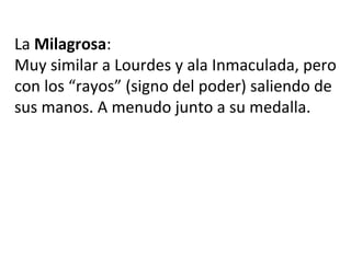 La Milagrosa:
Muy similar a Lourdes y ala Inmaculada, pero
con los “rayos” (signo del poder) saliendo de
sus manos. A menudo junto a su medalla.
 
