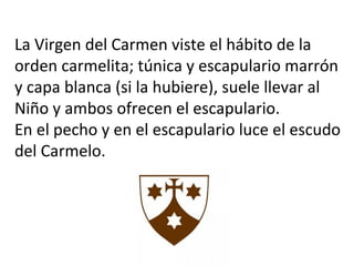 La Virgen del Carmen viste el hábito de la
orden carmelita; túnica y escapulario marrón
y capa blanca (si la hubiere), suele llevar al
Niño y ambos ofrecen el escapulario.
En el pecho y en el escapulario luce el escudo
del Carmelo.
 