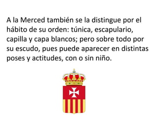 A la Merced también se la distingue por el
hábito de su orden: túnica, escapulario,
capilla y capa blancos; pero sobre todo por
su escudo, pues puede aparecer en distintas
poses y actitudes, con o sin niño.
 