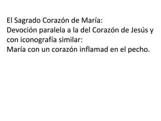 El Sagrado Corazón de María:
Devoción paralela a la del Corazón de Jesús y
con iconografía similar:
María con un corazón inflamad en el pecho.
 