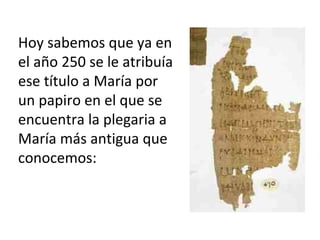 Hoy sabemos que ya en
el año 250 se le atribuía
ese título a María por
un papiro en el que se
encuentra la plegaria a
María más antigua que
conocemos:
 