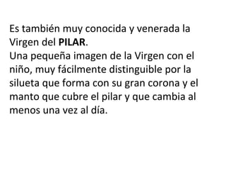 Es también muy conocida y venerada la
Virgen del PILAR.
Una pequeña imagen de la Virgen con el
niño, muy fácilmente distinguible por la
silueta que forma con su gran corona y el
manto que cubre el pilar y que cambia al
menos una vez al día.
 