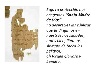 Bajo tu protección nos
acogemos "Santa Madre
de Dios"
no desprecies las súplicas
que te dirigimos en
nuestras necesidades,
antes bien, líbranos
siempre de todos los
peligros,
oh Virgen gloriosa y
bendita.
 