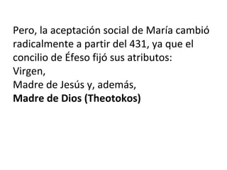 Pero, la aceptación social de María cambió
radicalmente a partir del 431, ya que el
concilio de Éfeso fijó sus atributos:
Virgen,
Madre de Jesús y, además,
Madre de Dios (Theotokos)
 