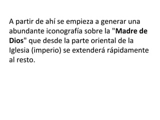 A partir de ahí se empieza a generar una
abundante iconografía sobre la "Madre de
Dios" que desde la parte oriental de la
Iglesia (imperio) se extenderá rápidamente
al resto.
 
