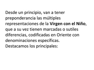 Desde un principio, van a tener
preponderancia las múltiples
representaciones de la Virgen con el Niño,
que a su vez tienen marcadas o sutiles
diferencias, codificadas en Oriente con
denominaciones específicas.
Destacamos los principales:
 