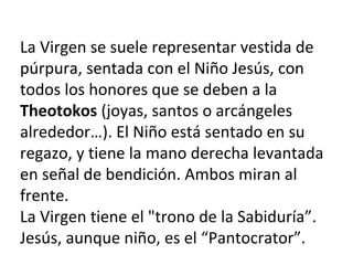 La Virgen se suele representar vestida de
púrpura, sentada con el Niño Jesús, con
todos los honores que se deben a la
Theotokos (joyas, santos o arcángeles
alrededor…). El Niño está sentado en su
regazo, y tiene la mano derecha levantada
en señal de bendición. Ambos miran al
frente.
La Virgen tiene el "trono de la Sabiduría”.
Jesús, aunque niño, es el “Pantocrator”.
 