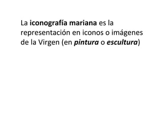 La iconografía mariana es la
representación en iconos o imágenes
de la Virgen (en pintura o escultura)
 