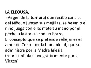 LA ELEOUSA,
(Virgen de la ternura) que recibe caricias
del Niño, o juntan sus mejillas; se besan o el
niño juega con ella; mete su mano por el
pecho o la abraza con un brazo.
El concepto que se pretende reflejar es el
amor de Cristo por la humanidad, que se
administra por la Madre Iglesia
(representada iconográficamente por la
Virgen).
 