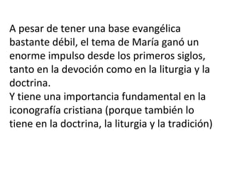 A pesar de tener una base evangélica
bastante débil, el tema de María ganó un
enorme impulso desde los primeros siglos,
tanto en la devoción como en la liturgia y la
doctrina.
Y tiene una importancia fundamental en la
iconografía cristiana (porque también lo
tiene en la doctrina, la liturgia y la tradición)
 