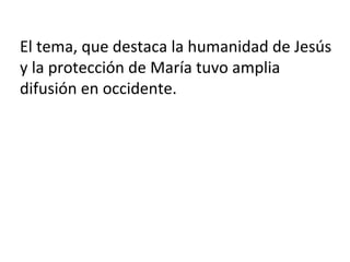 El tema, que destaca la humanidad de Jesús
y la protección de María tuvo amplia
difusión en occidente.
 