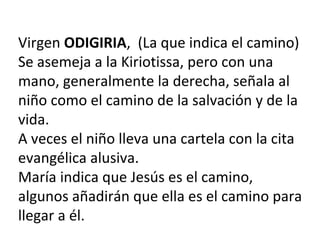 Virgen ODIGIRIA, (La que indica el camino)
Se asemeja a la Kiriotissa, pero con una
mano, generalmente la derecha, señala al
niño como el camino de la salvación y de la
vida.
A veces el niño lleva una cartela con la cita
evangélica alusiva.
María indica que Jesús es el camino,
algunos añadirán que ella es el camino para
llegar a él.
 