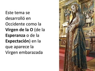 Este tema se
desarrolló en
Occidente como la
Virgen de la O (de la
Esperanza o de la
Expectación) en la
que aparece la
Virgen embarazada
 