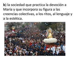 b) la sociedad que practica la devoción a
María y que incorpora su figura a las
creencias colectivas, a los ritos, al lenguaje y
a la estética.
 