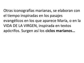 Otras iconografías marianas, se elaboran con
el tiempo inspiradas en los pasajes
evangélicos en los que aparece María, o en la
VIDA DE LA VIRGEN, inspirada en textos
apócrifos. Surgen así los ciclos marianos…
 