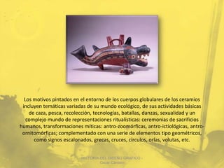 Los motivos pintados en el entorno de los cuerpos globulares de los ceramios
 incluyen temáticas variadas de su mundo ecológico, de sus actividades básicas
    de caza, pesca, recolección, tecnologías, batallas, danzas, sexualidad y un
   complejo mundo de representaciones ritualísticas: ceremonias de sacrificios
humanos, transformaciones míticas: antro-zoomórficas, antro-ictiológicas, antro-
 ornitomórficas; complementado con una serie de elementos tipo geométricos,
      como signos escalonados, grecas, cruces, círculos, orlas, volutas, etc.


                          HISTORIA DEL DISEÑO GRAFICO -
                                   Oscar Cántaro
 