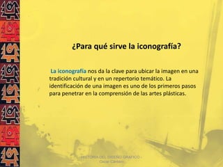 ¿Para qué sirve la iconografía?

 La iconografía nos da la clave para ubicar la imagen en una
tradición cultural y en un repertorio temático. La
identificación de una imagen es uno de los primeros pasos
para penetrar en la comprensión de las artes plásticas.




            HISTORIA DEL DISEÑO GRAFICO -
                     Oscar Cántaro
 