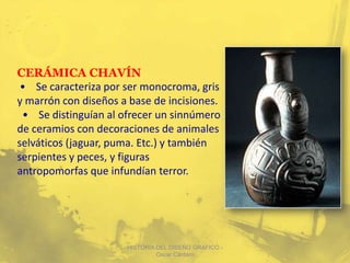 CERÁMICA CHAVÍN
 • Se caracteriza por ser monocroma, gris
y marrón con diseños a base de incisiones.
 • Se distinguían al ofrecer un sinnúmero
de ceramios con decoraciones de animales
selváticos (jaguar, puma. Etc.) y también
serpientes y peces, y figuras
antropomorfas que infundían terror.




                      HISTORIA DEL DISEÑO GRAFICO -
                               Oscar Cántaro
 