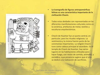 •   La iconografía de figuras antropomórficas
                felinas es una característica importante de la
                civilización Chavín.

            •   Todas estas deidades son representadas en las
                diferentes manifestaciones culturales como en
                la cerámica, artefactos de metal, textiles y
                esculturas arquitectónicas.

            •   Chavín de Huantar fue un punto central, en
                particular, para los rituales religiosos. La
                vestimenta y la música fueron parte de las
                ceremonias importantes. La religión Chavín
                tuvo como cabeza principal al sacerdote. En el
                templo de Chavín de Huantar, hay varios
                lugares en las habitaciones utilizadas para
                hacer fuego, con restos de comida, animales, y
                cerámica, cuya presencia sugiere que el sitio
                se dedicó a la realización de sacrificios.



HISTORIA DEL DISEÑO GRAFICO -
         Oscar Cántaro
 