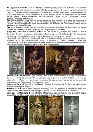 As Legiões de Guardiões do Budismo: As Oito Legiões guardiãs do budismo correspondem
a um grupo de oito divindades de origem hindu que povoam os 6 mundos do samsara. Assim
como no Ocidente existiam seres como os centauros, os titãs, os gigantes, os semideuses, as
ninfas, as musas, etc.; entre os budistas e hindus existem “raças” de divindades que servem os
deuses (devas). Essas divindades são os apsaras, nagas, yaksas, gandharvas, asuras,
garudas, kimnaras e mahoragas.
Ten (em sânscrito Deva): são os seres celestiais que habitam o 6º nível de existência, o
Paraíso. Também conhecido como Gobujyōgo-ten ou Gobujou. Os Apsaras ou Tennin são os
auxiliares dos devas (deuses).
Ryu (em sânscrito Naga): são os dragões e serpentes liderados por Komokten. No Japão
também são conhecidos como Sakararyu-ō, Shagara ou Sakara Ryuu.
Konpira-ō / Yasha (em sânscrito Yaksa): são os espíritos guerreiros das matas. O líder é
Tamonten. O nome da estátua na iconografia budista japonesa é Kubanda. Em Sanjusangendo
Konpira-o é representado como um músico portando um instrumento musical.
Kendatsuba (em sânscrito Gandharva): são os músicos, médicos e protetores das crianças na
mitologia hindu. São representados pelos 12 animais do Zodíaco chinês. O líder dos
Gandharvas é Jikokuten. Na imagem acima Kendatsuba é representado com o Dharmachakra
símbolo do budismo conhecido como a roda dos oito caminhos.
Ashura, Ashura-ō ou Shura (em sânscrito Asura): são os semideuses que disputaram com os
devas o controle do universo. Os Asuras praticam o bem e o mal, e habitam o 4º nível de
existência, o inferno dos guerreiros, ou Asura. Os asuras lutam contra os devas que são
comandados por Taishakuten (em sânscrito Indra).
Karura ou Karura-ō (em sânscrito Garuda): São os homens-águia. Os Garudas são inimigos
naturais dos dragões (nagas).
Kinnara ou Kinnara-ō (em sânscrito Kimnara): são os músicos e dançarinos celestiais.
Representado como homem com cabeça de cavalo. O líder dos Kimnara é Tamonten.
Magoraka ou Magoraka-ō (em sânscrito Mahoraga): são os músicos que possuem corpos
serpentiformes. O nome da estátua na iconografia budista é Hibakara.
 
