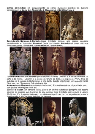 Outras Divindades: em Sanjusangendo as outras divindades guardiãs do budismo
correspondem a: Jinmo-ten, Manzensha-ō, Hippakara-ō e Konjikikujyaku-ō;
Sanshitai-shō, Nandaryu-ō. Kondai-ō (essa divindade carrega uma espada apontada
paralelamente ao horizonte), Mansen-ō (porta um tridente), Makeishūra-ō (essa divindade
parece ser Shiva), Daibon-ten, Daibon-tenno ou Daibon-tennō;
Daibenkudoku-ten ou Kichijoten (em sânscrito Lakshimi). Lakshimi é a deusa da beleza, da
sorte e do mérito. Lakshimi é a deusa da fortuna da Índia, e a esposa de Vixnu. Para os
budistas ela é esposa de Bishamonten e filha do Rei Dragão e Kishimojin (em sânscrito Hariti).
Ela é uma das 7 Deusas da Felicidade xintoísta.
Mawara-nyo ou Mawara-ō (em sânscrito Maha-bala). É uma divindade de origem hindu, mas
com poucas informações sobre ela.
Basu ou Basusen (em sânscrito Vasu). Basu é um eremita budista que peregrina pelo deserto
salvando as pessoas que desviaram do seu caminho. Essa divindade aparece junto a Lacximi
(Kichijoten). Ele é representado como um idoso carregando um livro, os segredos dos sutras, e
o pergaminho é feito de fibras de folhas de palmeira.
 