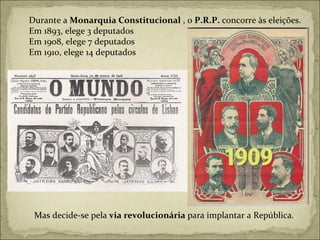 Durante a  Monarquia Constitucional  , o  P.R.P.  concorre às eleições. Em 1893, elege 3 deputados Em 1908, elege 7 deputados Em 1910, elege 14 deputados Mas decide-se pela  via revolucionária  para implantar a República. . 